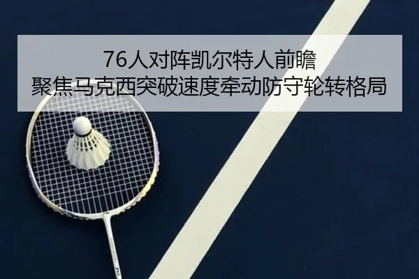 76人对阵凯尔特人前瞻 聚焦马克西突破速度牵动防守轮转格局