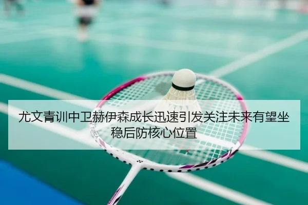 尤文青训中卫赫伊森成长迅速引发关注未来有望坐稳后防核心位置